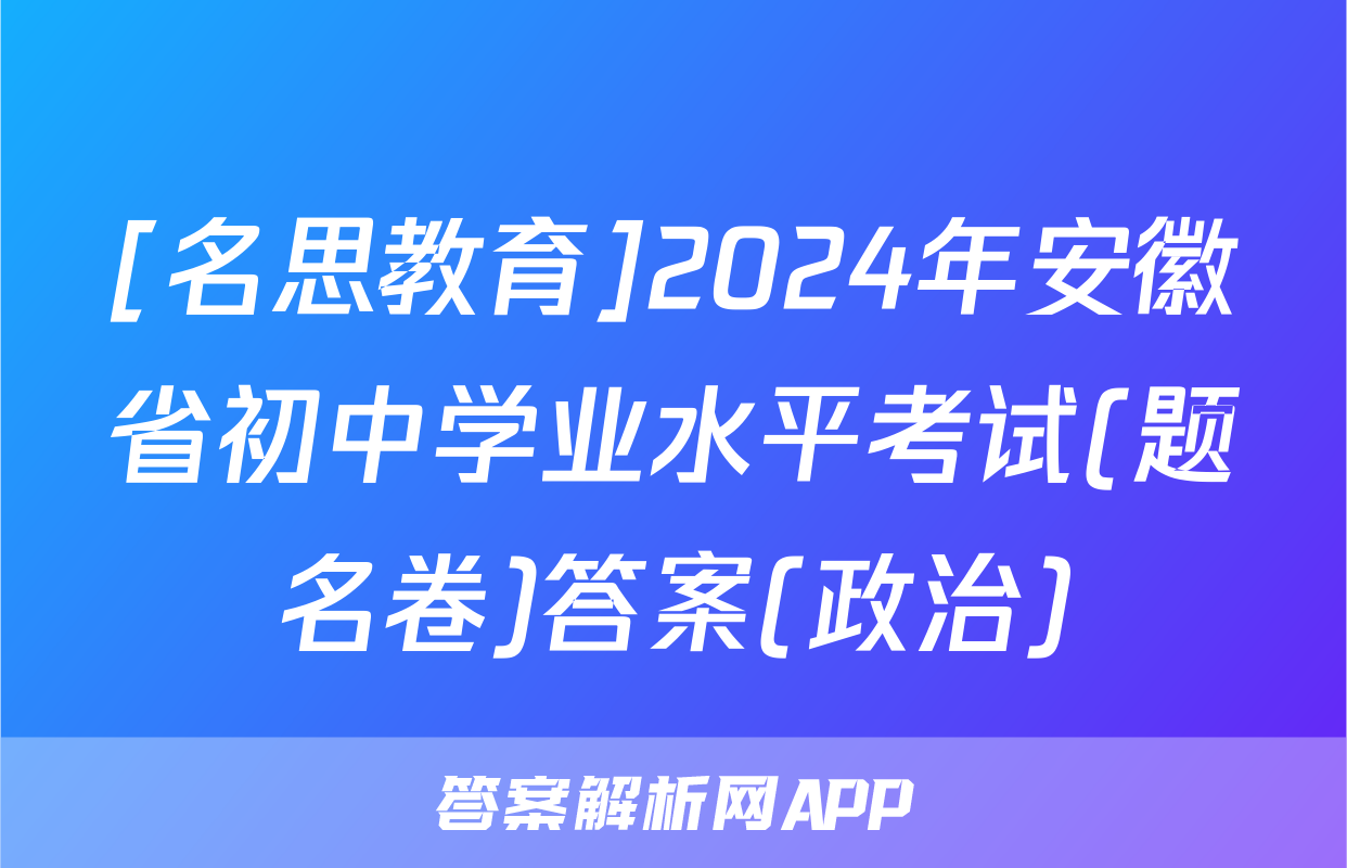 [名思教育]2024年安徽省初中学业水平考试(题名卷)答案(政治)