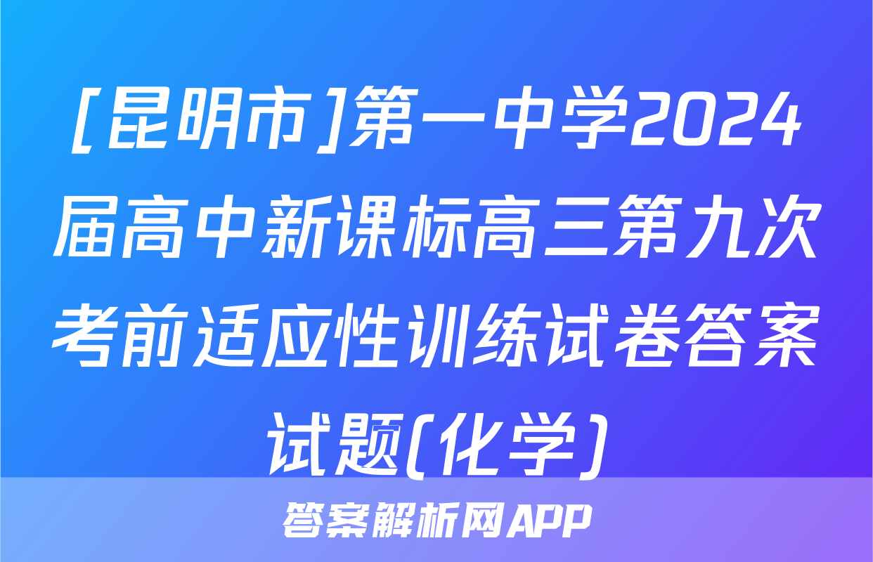 [昆明市]第一中学2024届高中新课标高三第九次考前适应性训练试卷答案试题(化学)