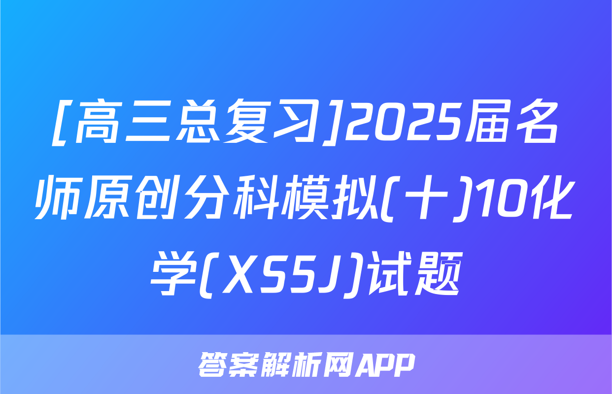 [高三总复习]2025届名师原创分科模拟(十)10化学(XS5J)试题
