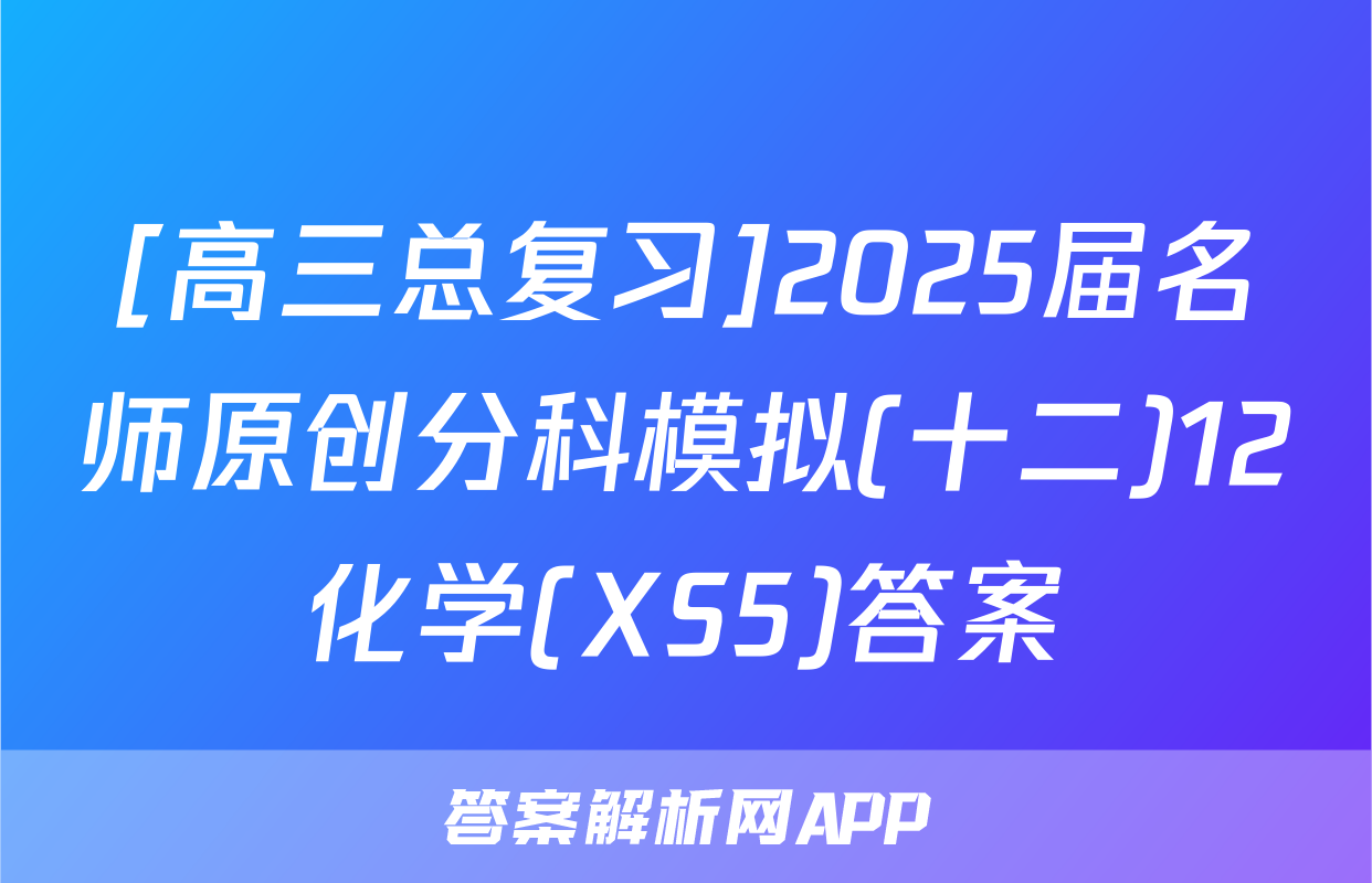 [高三总复习]2025届名师原创分科模拟(十二)12化学(XS5)答案