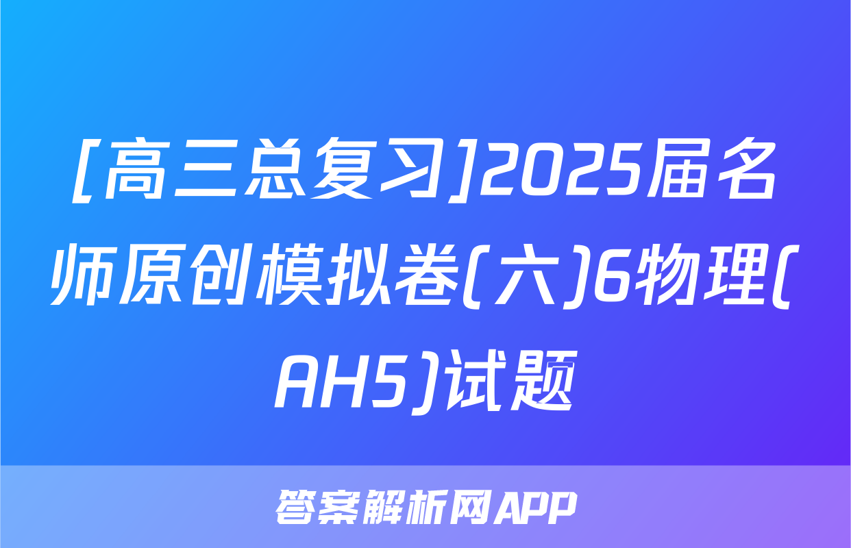 [高三总复习]2025届名师原创模拟卷(六)6物理(AH5)试题