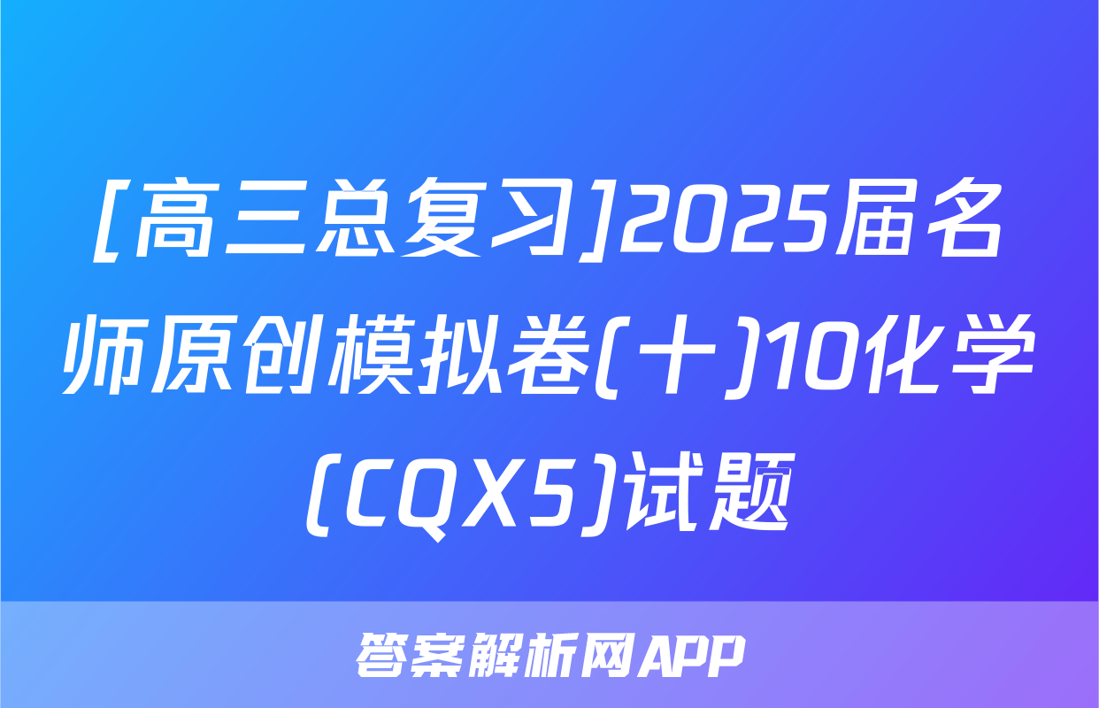 [高三总复习]2025届名师原创模拟卷(十)10化学(CQX5)试题