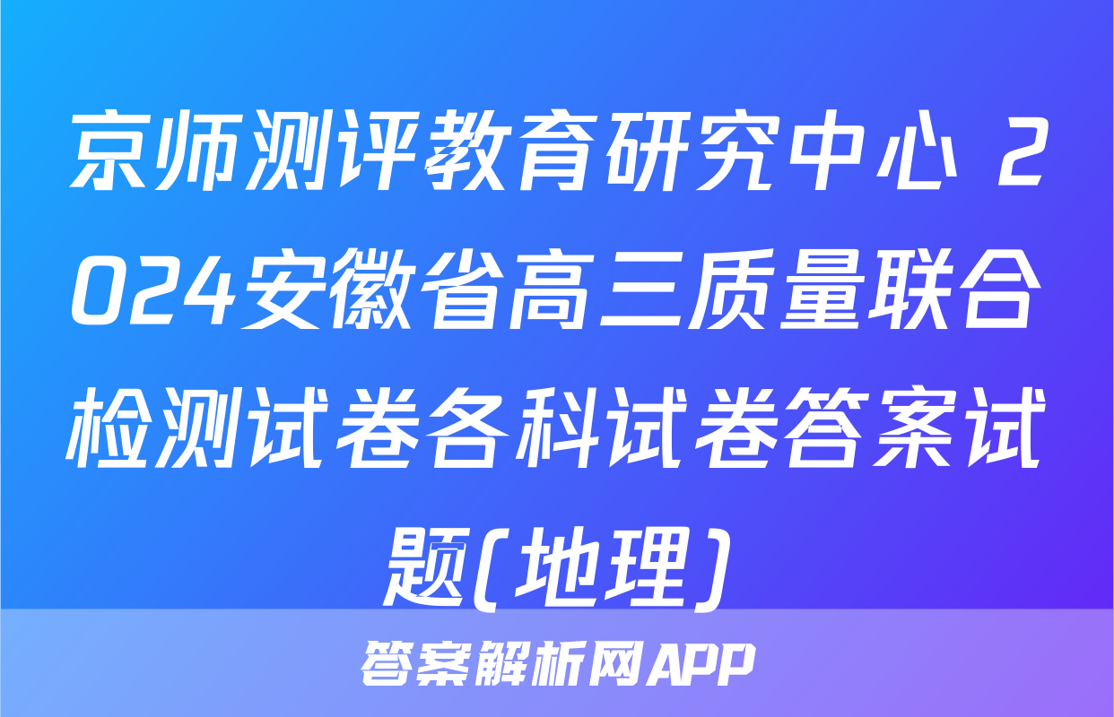 京师测评教育研究中心 2024安徽省高三质量联合检测试卷各科试卷答案试题(地理)